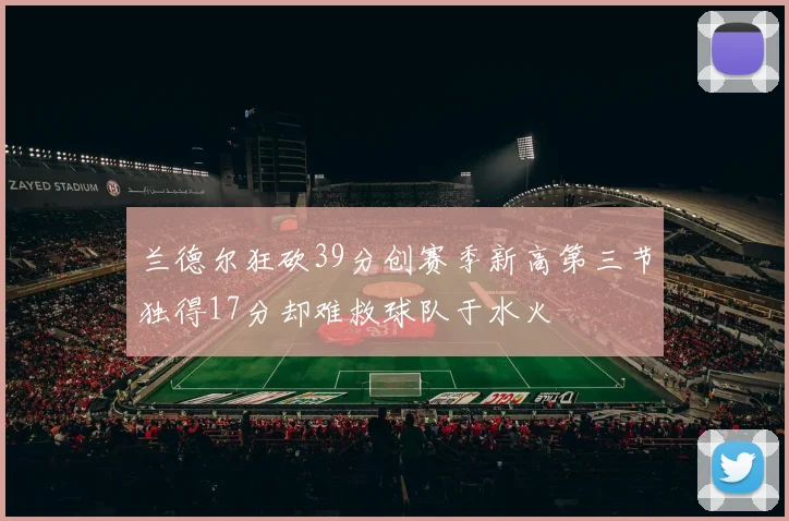 兰德尔狂砍39分创赛季新高第三节独得17分却难救球队于水火