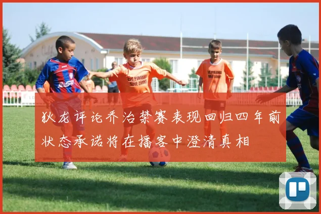 狄龙评论乔治禁赛表现回归四年前状态承诺将在播客中澄清真相