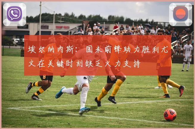 埃尔纳内斯：国米前锋助力胜利尤文在关键时刻缺乏火力支持