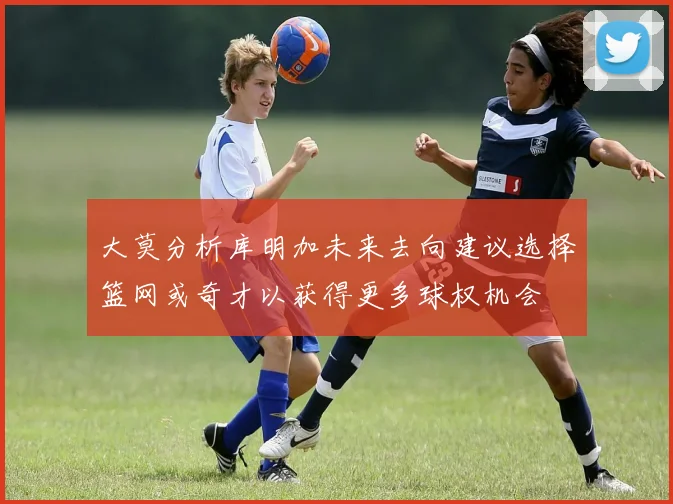 大莫分析库明加未来去向建议选择篮网或奇才以获得更多球权机会