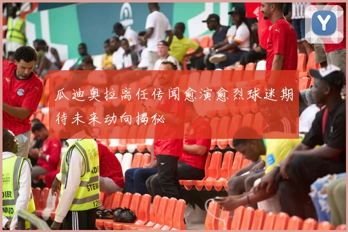 瓜迪奥拉离任传闻愈演愈烈球迷期待未来动向揭秘