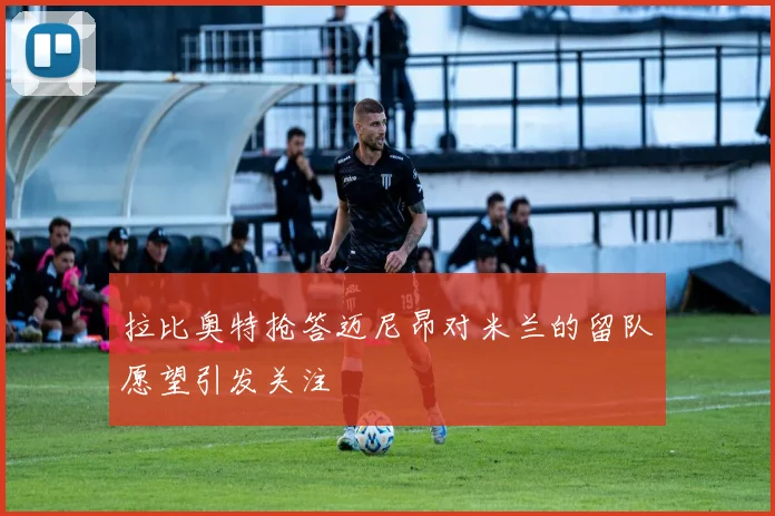 拉比奥特抢答迈尼昂对米兰的留队愿望引发关注