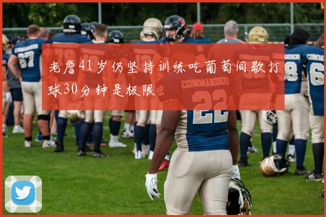 老詹41岁仍坚持训练吃葡萄间歇打球30分钟是极限