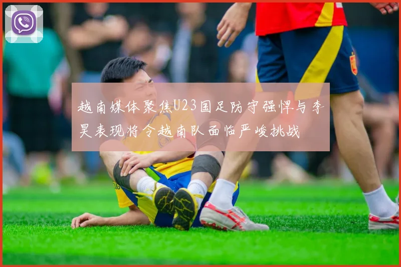 越南媒体聚焦U23国足防守强悍与李昊表现将令越南队面临严峻挑战