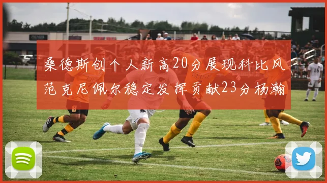 桑德斯创个人新高20分展现科比风范克尼佩尔稳定发挥贡献23分杨瀚森短短2分钟斩获4分