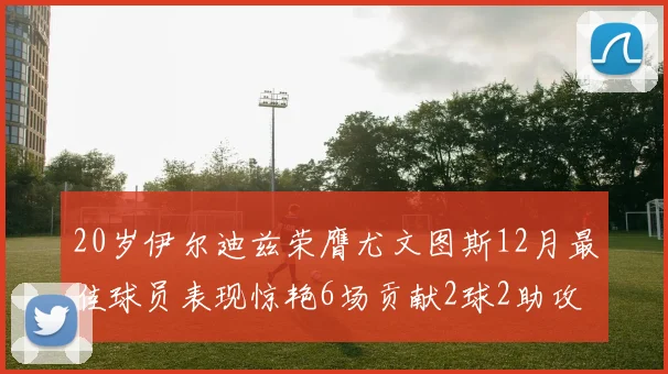 20岁伊尔迪兹荣膺尤文图斯12月最佳球员表现惊艳6场贡献2球2助攻