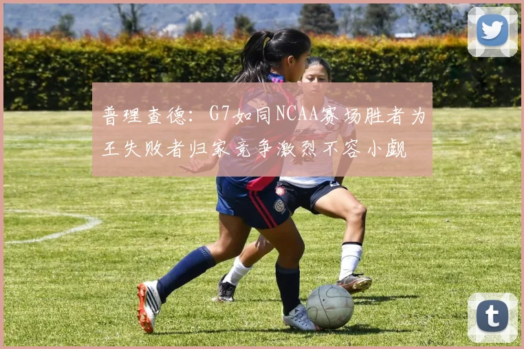 普理查德：G7如同NCAA赛场胜者为王失败者归家竞争激烈不容小觑