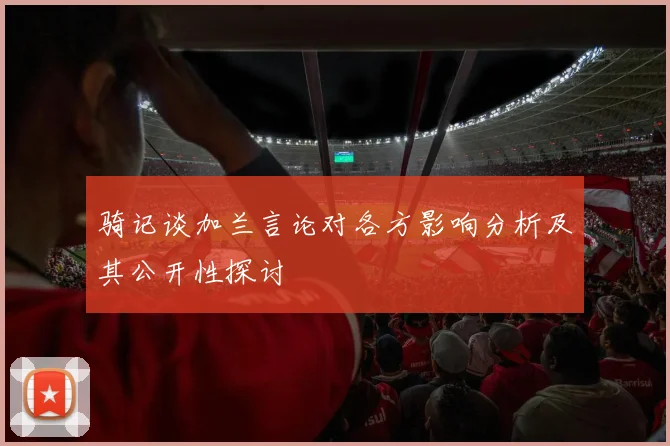 骑记谈加兰言论对各方影响分析及其公开性探讨