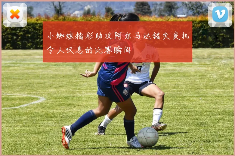 小蜘蛛精彩助攻阿尔马达错失良机令人叹息的比赛瞬间